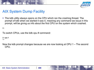 AIX System Dump Facility The kdb utility always opens on the CPU which ran the crashing thread. The prompt of kdb when we started it was 0, meaning any command we issue in this prompt, will be giving us info about the first CPU on the system which crashed. 0>  To switch CPUs, use the kdb cpu # command: 0>  cpu 1 1> Now the kdb prompt changes because we are now looking at CPU 1 – The second CPU. 