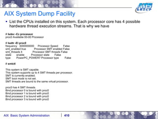 AIX System Dump Facility List the CPUs installed on this system. Each processor core has 4 possible hardware thread execution streams. That is why we have  #  lsdev -Cc processor proc0 Available 00-00 Processor #  lsattr -El proc0 frequency  3000000000  Processor Speed  False smt_enabled true  Processor SMT enabled False smt_threads 4  Processor SMT threads False state  enable  Processor state  False type  PowerPC_POWER7 Processor type  False #  smtctl This system is SMT capable. This system supports up to 4 SMT threads per processor. SMT is currently enabled. SMT boot mode is not set. SMT threads are bound to the same virtual processor. proc0 has 4 SMT threads. Bind processor 0 is bound with proc0 Bind processor 1 is bound with proc0 Bind processor 2 is bound with proc0 Bind processor 3 is bound with proc0 