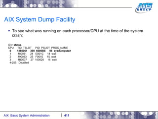 AIX System Dump Facility To see what was running on each processor/CPU at the time of the system crash: (0)>  status CPU  TID  TSLOT  PID  PSLOT  PROC_NAME 0  1860061  390  6000BE  96  sysdumpstart 1  180031  24  E001C  14  wait 2  190033  25  F001E  15  wait 3  1B0037  27  100020  16  wait 4-255  Disabled 