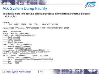 AIX System Dump Facility To display more info about a particular process in the particular internal process slot table. (0)>  p 96 SLOT NAME  STATE  PID  PPID  ADSPACE  CL #THS pvproc+018000  96*sysdumps ACTIVE 06000BE 07400D4 000000081CDBC480  0 0001 NAME....... sysdumpstart STATE...... stat  :07  .... xstat :0000 FLAGS...... flag  :00200001 LOAD EXECED ........... flag2 :00000000 ........... flag3 :00000000 ........... atomic :00000000 ........... secflag:0001 ROOT LINKS...... child  :0000000000000000 ........... siblings  :0000000000000000 ........... uidinfo  :00000000022A2D68 ........... ganchor  :F1000F0A00018000 <pvproc+018000> THREAD..... threadlist :F1000F0A10018600 <pvthread+018600> DISPATCH... synch  :FFFFFFFFFFFFFFFF AACCT...... projid  :00000000  ........... sprojid  :00000000 ........... subproj  :0000000000000000 ........... file id  :0000000000000000 0000000000000000 00000000 ........... kcid  :00000000 ........... flags  :0000 