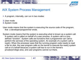 AIX System Process Management A program, internally, can run in two modes: User mode System mode User mode means that the system is executing the source code of the program, that  a developer/programmer wrote. System mode means that the system is executing what is known as a system call. A system call is called on behalf of a user process. A system call is a pre-defined “function”. System calls are functions that a programmer can call to perform the services of the operating system. An example of a system call is read(). When the processor sees that the running program code needs to read a file on disk, the user program calls on the kernel to execute the read() system call on it’s behalf because a system call has to run in the kernel’s private/privilege area, and user programs cannot run there. 