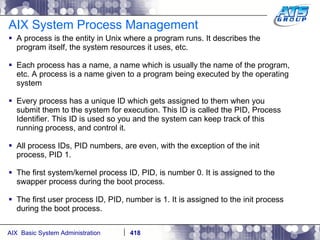 AIX System Process Management A process is the entity in Unix where a program runs. It describes the program itself, the system resources it uses, etc. Each process has a name, a name which is usually the name of the program, etc. A process is a name given to a program being executed by the operating system Every process has a unique ID which gets assigned to them when you submit them to the system for execution. This ID is called the PID, Process Identifier. This ID is used so you and the system can keep track of this running process, and control it. All process IDs, PID numbers, are even, with the exception of the init process, PID 1. The first system/kernel process ID, PID, is number 0. It is assigned to the swapper process during the boot process. The first user process ID, PID, number is 1. It is assigned to the init process during the boot process. 