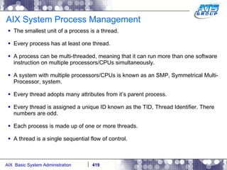 AIX System Process Management The smallest unit of a process is a thread. Every process has at least one thread. A process can be multi-threaded, meaning that it can run more than one software instruction on multiple processors/CPUs simultaneously. A system with multiple processors/CPUs is known as an SMP, Symmetrical Multi-Processor, system. Every thread adopts many attributes from it’s parent process. Every thread is assigned a unique ID known as the TID, Thread Identifier. There numbers are odd. Each process is made up of one or more threads.  A thread is a single sequential flow of control. 