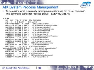 AIX System Process Management To determine what is currently running on a system use the ps –ef command. This command stands for Process Status – EVEN NUMBERS #  ps -ef UID  PID  PPID  C  STIME  TTY  TIME CMD root  1  0  0  Dec 01  -  0:00 /etc/init root  655466 4653244  0  Dec 01  -  0:00 /usr/sbin/portmap root 1507436 4653244  0  Dec 01  -  0:00 sendmail: accepting connect root 1835106 4653244  0  Dec 01  -  0:00 /usr/sbin/nimesis -s root 1966272 5570770  0  Dec 01  -  0:59 /var/opt/tivoli/ep/_jvm/jre root 2031762 4653244  0  Dec 01  -  0:00 /usr/sbin/hostmibd root 2162820 4653244  0  Dec 01  -  0:04 /usr/sbin/syslogd root 2228378 4653244  0  Dec 01  -  0:00 /usr/sbin/tftpd -n root 2293960 4653244  0  Dec 01  -  0:00 /opt/freeware/cimom/pegasus root 2359386  1  0  Dec 01  -  0:00 /usr/ccs/bin/shlap64 root 2752610 4653244  0  Dec 01  -  0:00 /usr/sbin/aixmibd root 2818188 4653244  0  Dec 01  -  0:00 /usr/sbin/snmpmibd root 2949226  1  0  Dec 01  -  0:00 /opt/ibm/icc/cimom/bin/dirs root 3014808 4653244  0  Dec 01  -  0:00 /usr/sbin/writesrv root 3080392  1  0  Dec 01  -  0:00 /usr/sbin/uprintfd pconsole 3145922 5701812  0  Dec 01  -  0:00 /bin/ksh /pconsole/lwi/bin/ root 3342462 4653244  0  Dec 01  -  0:00 /usr/sbin/inetd root 3407994 4653244  0  Dec 01  -  0:00 /usr/sbin/snmpd root 3473652  1  0  Dec 01  -  0:00 /usr/sbin/cron root 3539112  1  1  Dec 01  -  0:31 /usr/sbin/getty /dev/consol root 3604716 4653244  0  Dec 01  -  0:00 /usr/sbin/biod 6 … 