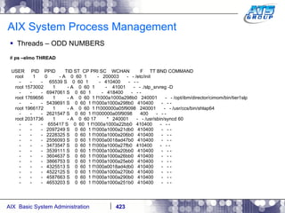 AIX System Process Management Threads – ODD NUMBERS #  ps –elmo THREAD USER  PID  PPID  TID ST  CP PRI SC  WCHAN  F  TT BND COMMAND root  1  0  - A  0  60  1  -  200003  -  - /etc/init -  -  -  65539 S  0  60  1  -  410400  -  - - root 1573002  1  - A  0  60  1  -  41001  -  - ./slp_srvreg -D -  -  -  6947061 S  0  60  1  -  418400  -  - - root 1769656  1  - A  0  60  1 f1000a1000a298b0  240001  -  - /opt/ibm/director/cimom/bin/tier1slp -  -  -  5439691 S  0  60  1 f1000a1000a298b0  410400  -  - - root 1966172  1  - A  0  60  1 f1000000a05f9098  240001  -  - /usr/ccs/bin/shlap64 -  -  -  2621547 S  0  60  1 f1000000a05f9098  400  -  - - root 2031736  1  - A  0  60 17  *  240001  -  - /usr/sbin/syncd 60 -  -  -  655417 S  0  60  1 f1000a1000a22bb0  410400  -  - - -  -  -  2097249 S  0  60  1 f1000a1000a21db0  410400  -  - - -  -  -  2228325 S  0  60  1 f1000a1000a206b0  410400  -  - - -  -  -  2556093 S  0  60  1 f1000a0018ad47b0  410400  -  - - -  -  -  3473547 S  0  60  1 f1000a1000a27fb0  410400  -  - - -  -  -  3539111 S  0  60  1 f1000a1000a20bb0  410400  -  - - -  -  -  3604637 S  0  60  1 f1000a1000a26bb0  410400  -  - - -  -  -  3866753 S  0  60  1 f1000a1000a25eb0  410400  -  - - -  -  -  4325513 S  0  60  1 f1000a0018ad4db0  410400  -  - - -  -  -  4522125 S  0  60  1 f1000a1000a270b0  410400  -  - - -  -  -  4587663 S  0  60  1 f1000a1000a290b0  410400  -  - - -  -  -  4653203 S  0  60  1 f1000a1000a251b0  410400  -  - - 