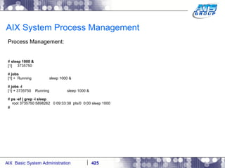 AIX System Process Management Process Management: #  sleep 1000 & [1]  3735750 #  jobs [1] +  Running  sleep 1000 & #  jobs -l [1] + 3735750  Running  sleep 1000 & #  ps -ef | grep -i sleep root 3735750 5898262  0 09:33:38  pts/0  0:00 sleep 1000 # 