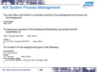 AIX System Process Management You can take a job which is currently running in the background and move it to the foreground #  fg 3735750 sleep 1000 To send your process to the background/stopping it go ahead and hit CONTROL+Z ^Z [1] + Stopped (SIGTSTP)  sleep 1000 & #  jobs -l [1] + 3735750  Stopped (SIGTSTP)  sleep 1000 & # To re-start it in the background type in the following #  bg 3735750 [1]  sleep 1000 & #  jobs [1] +  Running  sleep 1000 & #  ps -ef | grep -i sleep root 3735750 5898262  0 09:33:38  pts/0  0:00 sleep 1000 # 