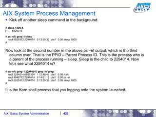AIX System Process Management Kick off another sleep command in the background: #  sleep 1000 & [1]  6029312 #  ps -ef | grep -i sleep root 6029312 2294014  0 13:59:39  pts/1  0:00 sleep 1000 # Now look at the second number in the above ps –ef output, which is the third column over. That is the PPID – Parent Process ID. This is the process who is a parent of the process running – sleep. Sleep is the child to 2294014. Now let’s see what 2294014 is? #  ps -ef | grep -i 2294014 | grep -iv grep root 2294014 6881354  1 12:48:49  pts/1  0:00 -ksh root 4849772 2294014  0 14:01:16  pts/1  0:00 ps -ef root 6029312 2294014  0 13:59:39  pts/1  0:00 sleep 1000 # It is the Korn shell process that you logging onto the system launched. 