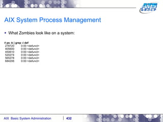 AIX System Process Management What Zombies look like on a system: #  ps -k | grep -i def 278720  0:00 <defunct> 405600  0:00 <defunct> 450610  0:00 <defunct> 520274  0:00 <defunct> 565278  0:00 <defunct> 684206  0:00 <defunct> 