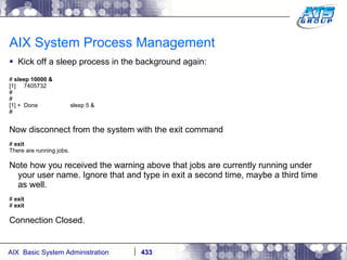 AIX System Process Management Kick off a sleep process in the background again: #  sleep 10000 & [1]  7405732 # # [1] +  Done  sleep 5 & # Now disconnect from the system with the exit command #  exit There are running jobs. Note how you received the warning above that jobs are currently running under your user name. Ignore that and type in exit a second time, maybe a third time as well. #  exit #  exit Connection Closed. 