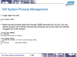 AIX System Process Management Login again as root. #  ps -ef | grep -i sleep # Note how the process died even though 10000 seconds isn’t up yet. You can tell the system not to kill the process just because you as the user who started it logged out of the system: #  nohup sleep 10000& [1]  6881364 # Sending nohup output to nohup.out. #  ps -ef | grep -i sleep root 6881364 7078006  0 14:23:19  pts/0  0:00 sleep 10000 # jobs [1] +  Running  nohup sleep 10000& # 