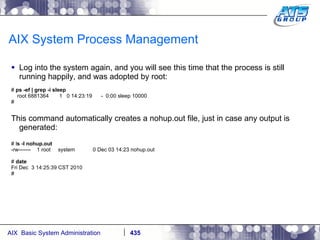 AIX System Process Management Log into the system again, and you will see this time that the process is still running happily, and was adopted by root: #  ps -ef | grep -i sleep root 6881364  1  0 14:23:19  -  0:00 sleep 10000 # This command automatically creates a nohup.out file, just in case any output is generated: # l s -l nohup.out -rw-------  1 root  system  0 Dec 03 14:23 nohup.out #  date Fri Dec  3 14:25:39 CST 2010 # 