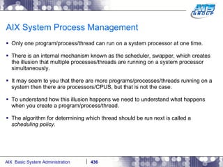 AIX System Process Management Only one program/process/thread can run on a system processor at one time. There is an internal mechanism known as the scheduler, swapper, which creates the illusion that multiple processes/threads are running on a system processor simultaneously. It may seem to you that there are more programs/processes/threads running on a system then there are processors/CPUS, but that is not the case.  To understand how this illusion happens we need to understand what happens when you create a program/process/thread.  The algorithm for determining which thread should be run next is called a  scheduling policy. 