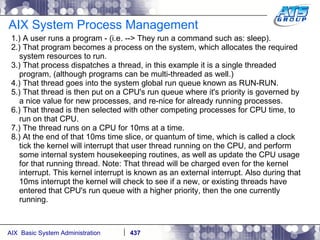 AIX System Process Management 1.) A user runs a program - (i.e. --> They run a command such as: sleep). 2.) That program becomes a process on the system, which allocates the required system resources to run. 3.) That process dispatches a thread, in this example it is a single threaded program, (although programs can be multi-threaded as well.) 4.) That thread goes into the system global run queue known as RUN-RUN. 5.) That thread is then put on a CPU's run queue where it's priority is governed by a nice value for new processes, and re-nice for already running processes. 6.) That thread is then selected with other competing processes for CPU time, to run on that CPU. 7.) The thread runs on a CPU for 10ms at a time.  8.) At the end of that 10ms time slice, or quantum of time, which is called a clock tick the kernel will interrupt that user thread running on the CPU, and perform some internal system housekeeping routines, as well as update the CPU usage for that running thread. Note: That thread will be charged even for the kernel interrupt. This kernel interrupt is known as an external interrupt. Also during that 10ms interrupt the kernel will check to see if a new, or existing threads have entered that CPU's run queue with a higher priority, then the one currently running. 