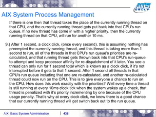 AIX System Process Management If there is one then that thread takes the place of the currently running thread on that CPU, and the currently running thread gets put back into that CPU's run queue. If no new thread has come in with a higher priority, then the currently running thread on that CPU, will run for another 10 ms. 9.) After 1 second, a clock click, (once every second), this is assuming nothing has preempted the currently running thread, and this thread is taking more than 1 second to run, all of the threads in that CPU's run queue's priorities are re-calculated, and that running thread gets thrown back into that CPU's run-queue to attempt and keep processor affinity for re-dispatchment of it later. You see a thread can only run for 1 second total which is known as a clock click, if it's not interrupted before it gets to that 1 second. After 1 second all threads in that CPU's run queue including that one are re-calculated, and another re-calculated thread could now run on the CPU. This is to give everyone a chance to run on the CPU. How does this work exactly with the priorities? Well every time a thread is still running at every 10ms clock tick when the system wakes up a check, that thread is penalized with it’s priority incrementing by one because of the CPU usage penalty. That’s why at every clock click, we know there is a good chance that our currently running thread will get switch back out to the run queue. 