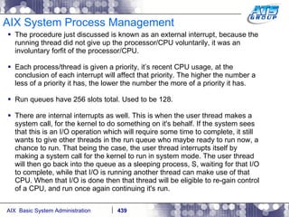 AIX System Process Management The procedure just discussed is known as an external interrupt, because the running thread did not give up the processor/CPU voluntarily, it was an involuntary forfit of the processor/CPU. Each process/thread is given a priority, it’s recent CPU usage, at the conclusion of each interrupt will affect that priority. The higher the number a less of a priority it has, the lower the number the more of a priority it has. Run queues have 256 slots total. Used to be 128. There are internal interrupts as well. This is when the user thread makes a system call, for the kernel to do something on it's behalf. If the system sees that this is an I/O operation which will require some time to complete, it still wants to give other threads in the run queue who maybe ready to run now, a chance to run. That being the case, the user thread interrupts itself by making a system call for the kernel to run in system mode. The user thread will then go back into the queue as a sleeping process, S, waiting for that I/O to complete, while that I/O is running another thread can make use of that CPU. When that I/O is done then that thread will be eligible to re-gain control of a CPU, and run once again continuing it's run.  