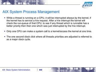 AIX System Process Management While a thread is running on a CPU, it will be interrupted always by the kernel, if the kernel has to service a h/w request. After a h/w interrupt the kernel will check the run-queue of that CPU, to see if any thread which is runnable has a better priority then then one which was just interrupted by the h/w interrupt. Only one CPU can make a system call to a kernel/access the kernel at one time. The one second clock click where all threads priorities are adjusted is referred to as a major clock cycle. 