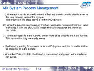 AIX System Process Management 1.) When a process is initiated/started the first resource to be allocated is a slot in the Unix process table of the system. The process in the state above is in the SNONE state. 2.) While the process is undergoing creation (waiting for resources(memory) to be allocated), it is in the SIDL state. These two states together are known as the I state. 3.) When a process is in the A state, one or more of it's threads are in the R state. This means that they are ready to run. -  If a thread is waiting for an event or for an I/O (system call) the thread is said to be sleeping, or in the S state.  - When the I/O is complete, the thread is awankened and placed in the ready-to-run queue. 