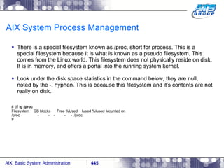 AIX System Process Management There is a special filesystem known as /proc, short for process. This is a special filesystem because it is what is known as a pseudo filesystem. This comes from the Linux world. This filesystem does not physically reside on disk. It is in memory, and offers a portal into the running system kernel. Look under the disk space statistics in the command below, they are null, noted by the -, hyphen. This is because this filesystem and it’s contents are not really on disk. # d f -g /proc Filesystem  GB blocks  Free %Used  Iused %Iused Mounted on /proc  -  -  -  -  -  /proc # 