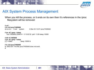AIX System Process Management When you kill the process, or it ends on its own then it’s references in the /proc filesystem will be removed: #  cd / #  ls -ld /proc/7405648 dr-xr-xr-x  1 root  system  0 Dec 03 13:07 /proc/7405648 #  ps -ef | grep -i sleep root 7405648 2294014  0 13:02:32  pts/1  0:00 sleep 10000 #  kill -9 7405648 #  ps -ef | grep -i sleep [1] + Killed  sleep 10000 & #  ls -ld /proc/7405648 ls: 0653-341 The file /proc/7405648 does not exist. # 