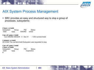 AIX System Process Management SRC provides an easy and structured way to stop a group of processes, subsystems: #  lssrc –s inetd Subsystem  Group  PID  Status inetd  tcpip  3342462  active #  ps -ef | grep -i inetd root 3342462 4653244  0  Dec 01  -  0:00 /usr/sbin/inetd #  stopsrc -s inetd 0513-044 The /usr/sbin/inetd Subsystem was requested to stop. #  ps -ef | grep -i inetd #  lssrc -s inetd Subsystem  Group  PID  Status inetd  tcpip  inoperative # 