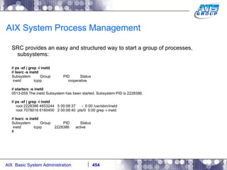 AIX System Process Management SRC provides an easy and structured way to start a group of processes, subsystems: #  ps -ef | grep -i inetd #  lssrc -s inetd Subsystem  Group  PID  Status inetd  tcpip  inoperative #  startsrc -s inetd 0513-059 The inetd Subsystem has been started. Subsystem PID is 2228386. #  ps -ef | grep -i inetd root 2228386 4653244  5 00:08:37  -  0:00 /usr/sbin/inetd root 7078016 6160450  2 00:08:40  pts/0  0:00 grep -i inetd #  lssrc -s inetd Subsystem  Group  PID  Status inetd  tcpip  2228386  active # 