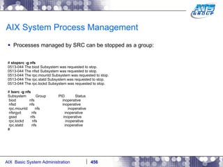 AIX System Process Management Processes managed by SRC can be stopped as a group: #  stopsrc -g nfs 0513-044 The biod Subsystem was requested to stop. 0513-044 The nfsd Subsystem was requested to stop. 0513-044 The rpc.mountd Subsystem was requested to stop. 0513-044 The rpc.statd Subsystem was requested to stop. 0513-044 The rpc.lockd Subsystem was requested to stop. #  lssrc -g nfs Subsystem  Group  PID  Status biod  nfs  inoperative nfsd  nfs  inoperative rpc.mountd  nfs  inoperative nfsrgyd  nfs  inoperative gssd  nfs  inoperative rpc.lockd  nfs  inoperative rpc.statd  nfs  inoperative # 