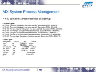 AIX System Process Management You can also startup processes as a group: #  startsrc -g nfs 0513-059 The biod Subsystem has been started. Subsystem PID is 5046476. 0513-059 The nfsd Subsystem has been started. Subsystem PID is 5243058. 0513-059 The rpc.mountd Subsystem has been started. Subsystem PID is 5308588. 0513-059 The nfsrgyd Subsystem has been started. Subsystem PID is 4980982. 0513-059 The gssd Subsystem has been started. Subsystem PID is 4456472. 0513-059 The rpc.lockd Subsystem has been started. Subsystem PID is 4980984. 0513-059 The rpc.statd Subsystem has been started. Subsystem PID is 3604718. #  lssrc -g nfs Subsystem  Group  PID  Status biod  nfs  5046476  active nfsd  nfs  5243058  active rpc.mountd  nfs  5308588  active rpc.lockd  nfs  4980984  active rpc.statd  nfs  3604718  active nfsrgyd  nfs  inoperative gssd  nfs  inoperative # 