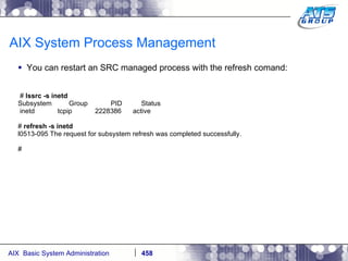 AIX System Process Management You can restart an SRC managed process with the refresh comand: #  lssrc -s inetd Subsystem  Group  PID  Status inetd  tcpip  2228386  active #  refresh -s inetd l0513-095 The request for subsystem refresh was completed successfully. # 