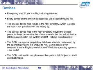 Devices Everything in AIX/Unix is a file, including devices. Every device on the system is accessed via a special device file. The special device files reside in the /dev directory, which is under the root – hd4 partition/lv in the rootvg vg. The special device files in the /dev directory maybe the access points to these devices for the o/s commands, but the actual device attributes are kept in the system’s ODM – Object Data Manager. The ODM is a special proprietary database which is maintained by the operating system. It’s unique to AIX. Some people even compare it to the Registry on Microsoft Windows operating systems – not quite! The ODM is stored in two places on the system, /etc/objrepos, and /usr/lib/objrepos. 