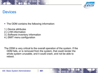 Devices The ODM contains the following information: 1.) Device attributes 2.) LVM information 3.) Software inventory information 4.) SMIT menu configuration The ODM is very critical to the overall operation of the system. If the ODM fails, or is removed from the system, that could render the whole system unusable, and it could crash, and not be able to reboot. 