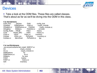 Devices Take a look at the ODM files. These files are called classes.  That’s about as far as we’ll be diving into the ODM in this class. #  ls /etc/objrepos ATM_PVC  DAVars  PdAt  config_lock CDiagAtt  DSMOptions  PdAt.vc  crypto_module CDiagAtt.vc  DSMOptions.vc  PdAtXtd  crypto_module.vc CDiagDev  DSMenu  PdAtXtd.vc  errnotify Config_Rules  FRUB  PdCn  history CuAt  FRUB_SRC  PdDv  history.vc CuAt.vc  FRUs  PdDv.vc  inventory CuData  FRUs_src  PdPathAt  inventory.vc CuData.vc  MenuGoal  PdPathAt.vc  lpp  … #  ls /usr/lib/objrepos .sna.anynet.socksna.fail_install  XINPUT.vc CC  crypto_module CC.vc  crypto_module.vc DSMOptions  fix DSMOptions.vc  fix.vc DSMenu  fix_lock FONT  history FONT.vc  history.vc GAI  inventory … 