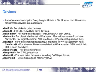 Devices As we’ve mentioned prior Everything in Unix is a file. Special Unix filenames for common devices are as follows: /dev/fd#  - For diskette drive devices. /dev/cd#  - For CD-ROM/DVD drive devices. /dev/hdisk#  - For hard disk devices – including SAN disk LUNS. /dev/ent#  – For physical ethernet NIC adapter. Mac address seen from here. /dev/en#  - For logical ethernet NIC interface – (IP gets configured on this). /dev/fcs#  - For Fibre channel device/HBA interface. WWN is seen from here. /dev/fscsi#  - For ethernet fibre channel device/HBA adapter. SAN switch link status seen from here. /dev/console  – For system console. /dev/proc#  - For CPU, processor. /dev/rmt#  - For tape drive devices – including SAN tape drives. /dev/mem0  – System real/good memory/RAM. 