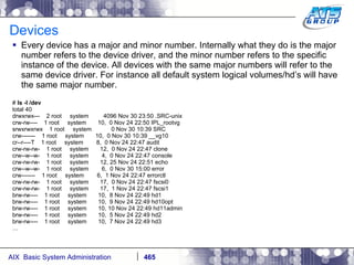 Devices Every device has a major and minor number. Internally what they do is the major number refers to the device driver, and the minor number refers to the specific instance of the device. All devices with the same major numbers will refer to the same device driver. For instance all default system logical volumes/hd’s will have the same major number. #  ls -l /dev total 40 drwxrwx---  2 root  system  4096 Nov 30 23:50 .SRC-unix crw-rw----  1 root  system  10,  0 Nov 24 22:50 IPL_rootvg srwxrwxrwx  1 root  system  0 Nov 30 10:39 SRC crw-------  1 root  system  10,  0 Nov 30 10:39 __vg10 cr--r----T  1 root  system  8,  0 Nov 24 22:47 audit crw-rw-rw-  1 root  system  12,  0 Nov 24 22:47 clone crw--w--w-  1 root  system  4,  0 Nov 24 22:47 console crw-rw-rw-  1 root  system  12, 25 Nov 24 22:51 echo crw--w--w-  1 root  system  6,  0 Nov 30 15:00 error crw-------  1 root  system  6,  1 Nov 24 22:47 errorctl crw-rw-rw-  1 root  system  17,  0 Nov 24 22:47 fscsi0 crw-rw-rw-  1 root  system  17,  1 Nov 24 22:47 fscsi1 brw-rw----  1 root  system  10,  8 Nov 24 22:49 hd1 brw-rw----  1 root  system  10,  9 Nov 24 22:49 hd10opt brw-rw----  1 root  system  10, 10 Nov 24 22:49 hd11admin brw-rw----  1 root  system  10,  5 Nov 24 22:49 hd2 brw-rw----  1 root  system  10,  7 Nov 24 22:49 hd3 … 