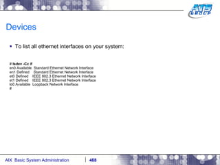 Devices To list all ethernet interfaces on your system: #  lsdev -Cc if en0 Available  Standard Ethernet Network Interface en1 Defined  Standard Ethernet Network Interface et0 Defined  IEEE 802.3 Ethernet Network Interface et1 Defined  IEEE 802.3 Ethernet Network Interface lo0 Available  Loopback Network Interface # 