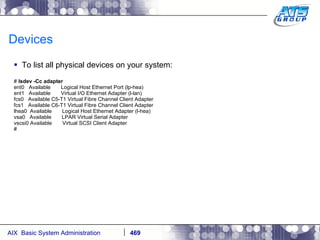 Devices To list all physical devices on your system: #  lsdev -Cc adapter ent0  Available  Logical Host Ethernet Port (lp-hea) ent1  Available  Virtual I/O Ethernet Adapter (l-lan) fcs0  Available C5-T1 Virtual Fibre Channel Client Adapter fcs1  Available C6-T1 Virtual Fibre Channel Client Adapter lhea0  Available  Logical Host Ethernet Adapter (l-hea) vsa0  Available  LPAR Virtual Serial Adapter vscsi0 Available  Virtual SCSI Client Adapter # 