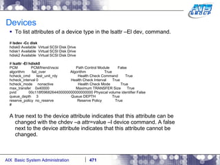 Devices To list attributes of a device type in the lsattr –El dev, command. #  lsdev -Cc disk hdisk0 Available  Virtual SCSI Disk Drive hdisk1 Available  Virtual SCSI Disk Drive hdisk2 Available  Virtual SCSI Disk Drive #  lsattr -El hdisk0 PCM  PCM/friend/vscsi  Path Control Module  False algorithm  fail_over  Algorithm  True hcheck_cmd  test_unit_rdy  Health Check Command  True hcheck_interval 0  Health Check Interval  True hcheck_mode  nonactive  Health Check Mode  True max_transfer  0x40000  Maximum TRANSFER Size  True pvid  00c118f0968264400000000000000000 Physical volume identifier False queue_depth  3  Queue DEPTH  True reserve_policy  no_reserve  Reserve Policy  True # A true next to the device attribute indicates that this attribute can be changed with the chdev –a attr=value –l device command. A false next to the device attribute indicates that this attribute cannot be changed. 
