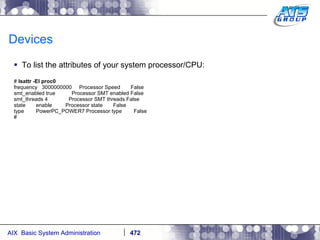 Devices To list the attributes of your system processor/CPU: #  lsattr -El proc0 frequency  3000000000  Processor Speed  False smt_enabled true  Processor SMT enabled False smt_threads 4  Processor SMT threads False state  enable  Processor state  False type  PowerPC_POWER7 Processor type  False # 