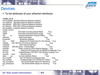 Devices To list attributes of your ethernet interfaces: #  lsdev -Cc if en0 Available  Standard Ethernet Network Interface en1 Defined  Standard Ethernet Network Interface et0 Defined  IEEE 802.3 Ethernet Network Interface et1 Defined  IEEE 802.3 Ethernet Network Interface lo0 Available  Loopback Network Interface # lsattr -El en0 alias4  IPv4 Alias including Subnet Mask  True alias6  IPv6 Alias including Prefix Length  True arp  on  Address Resolution Protocol (ARP)  True authority  Authorized Users  True broadcast  Broadcast Address  True mtu  1500  Maximum IP Packet Size for This Device  True netaddr  192.168.240.123 Internet Address  True netaddr6  IPv6 Internet Address  True netmask  255.255.255.0  Subnet Mask  True prefixlen  Prefix Length for IPv6 Internet Address  True remmtu  576  Maximum IP Packet Size for REMOTE Networks True rfc1323  Enable/Disable TCP RFC 1323 Window Scaling True security  none  Security Level  True state  up  Current Interface Status  True tcp_mssdflt  Set TCP Maximum Segment Size  True tcp_nodelay  Enable/Disable TCP_NODELAY Option  True tcp_recvspace  Set Socket Buffer Space for Receiving  True tcp_sendspace  Set Socket Buffer Space for Sending  True # 