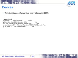 Devices To list attributes of your fibre channel adapter/HBA: #  lsattr -El fcs0 intr_priority 3  Interrupt priority  False lg_term_dma  0x800000 Long term DMA  True max_xfer_size 0x100000 Maximum Transfer Size  True num_cmd_elems 200  Maximum Number of COMMAND Elements True sw_fc_class  2  FC Class for Fabric  True # 