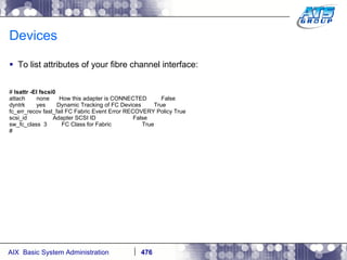 Devices To list attributes of your fibre channel interface: #  lsattr -El fscsi0 attach  none  How this adapter is CONNECTED  False dyntrk  yes  Dynamic Tracking of FC Devices  True fc_err_recov fast_fail FC Fabric Event Error RECOVERY Policy True scsi_id  Adapter SCSI ID  False sw_fc_class  3  FC Class for Fabric  True # 