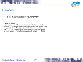 Devices To list the attributes of your memory: #  lsattr -El mem0 ent_mem_cap  I/O memory entitlement in Kbytes  False goodsize  1024 Amount of usable physical memory in Mbytes False mem_exp_factor  Memory expansion factor  False size  1024 Total amount of physical memory in Mbytes  False var_mem_weight  Variable memory capacity weight  False # 