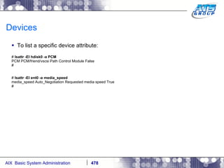 Devices To list a specific device attribute: #  lsattr -El hdisk0 -a PCM PCM PCM/friend/vscsi Path Control Module False # #  lsattr -El ent0 -a media_speed media_speed Auto_Negotiation Requested media speed True # 