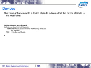 Devices The value of False next to a device attribute indicates that this device attribute is not modifiable: #  chdev -l hdisk0 -a PCM=friend Method error (/etc/methods/chgdisk): 0514-018 The values specified for the following attributes are not valid: PCM  Path Control Module # 