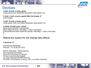 Devices #  lsattr -El ent0 -a media_speed media_speed Auto_Negotiation Requested media speed True #  chdev -l ent0 -a media_speed=1000_Full_Duplex -P ent0 changed #  lsattr -El ent0 -a media_speed media_speed 1000_Full_Duplex Requested media speed True #  entstat -dt ent0 | grep -i speed Media Speed Selected: Autonegotiate Media Speed Running: 1000 Mbps / 1 Gbps, Full Duplex External-Network-Switch (ENS) Port Speed: 1000 Mbps / 1 Gbps, Full Duplex # Reboot the system for the change take affects: #  shutdown -Fr SHUTDOWN PROGRAM Wed Dec  1 01:32:58 CST 2010 Wait for 'Rebooting...' before stopping. Error reporting has stopped. Advanced Accounting has stopped... Process accounting has stopped. nfs_clean: Stopping NFS/NIS Daemons 0513-004 The Subsystem or Group, nfsd, is currently inoperative. 