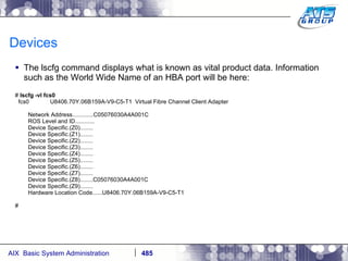 Devices The lscfg command displays what is known as vital product data. Information such as the World Wide Name of an HBA port will be here: #  lscfg -vl fcs0 fcs0  U8406.70Y.06B159A-V9-C5-T1  Virtual Fibre Channel Client Adapter Network Address.............C05076030A4A001C ROS Level and ID............ Device Specific.(Z0)........ Device Specific.(Z1)........ Device Specific.(Z2)........ Device Specific.(Z3)........ Device Specific.(Z4)........ Device Specific.(Z5)........ Device Specific.(Z6)........ Device Specific.(Z7)........ Device Specific.(Z8)........C05076030A4A001C Device Specific.(Z9)........ Hardware Location Code......U8406.70Y.06B159A-V9-C5-T1 # 