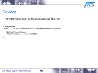 Devices Or information such as the MAC address of a NIC; #  lscfg -vl ent0 ent0  U78A5.001.WIH9DAC-P1-T5  Logical Host Ethernet Port (lp-hea) IBM Host Ethernet Adapter: Network Address.............E41F1320829D # 