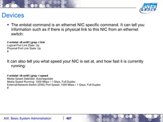 Devices The entstat command is an ethernet NIC specific command. It can tell you information such as if there is physical link to this NIC from an ethernet switch: #  entstat -dt ent0 | grep -i link Logical Port Link State: Up Physical Port Link State: Up # It can also tell you what speed your NIC is set at, and how fast it is currently running: #  entstat -dt ent0 | grep -i speed Media Speed Selected: Autonegotiate Media Speed Running: 1000 Mbps / 1 Gbps, Full Duplex External-Network-Switch (ENS) Port Speed: 1000 Mbps / 1 Gbps, Full Duplex # 