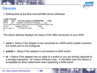 Devices Getting back to the fibre channel/HBA device attributes: #  lsattr -El fscsi0 attach  none  How this adapter is CONNECTED  False dyntrk  yes  Dynamic Tracking of FC Devices  True fc_err_recov fast_fail FC Fabric Event Error RECOVERY Policy True scsi_id  Adapter SCSI ID  False sw_fc_class  3  FC Class for Fabric  True # The attach attribute displays the status of the HBA connection to your SAN: none =   Status if the adapter is not connected to a SAN switch (cable is present, but switch port is not configured. switch =   Status if the adapter is connected to a SAN switch. al   = Status if the adapter has no cable to a switch or you are directly attached to a storage subsystem, “al” means Arbitrary Loop.  In the latter case this Status is acceptable for direct attachment when bypassing a SAN switch. 