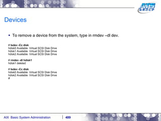 Devices To remove a device from the system, type in rmdev –dl dev. #  lsdev -Cc disk hdisk0 Available  Virtual SCSI Disk Drive hdisk1 Available  Virtual SCSI Disk Drive hdisk2 Available  Virtual SCSI Disk Drive #  rmdev -dl hdisk1 hdisk1 deleted #  lsdev -Cc disk hdisk0 Available  Virtual SCSI Disk Drive hdisk2 Available  Virtual SCSI Disk Drive # 